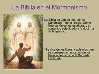 La Biblia en el Mormonismo
La Biblia es uno de los “Libros
Canónicos*” de la iglesia. Como
libro canónico, es escritura, y su
contenido está ligado a la doctrina
de la Iglesia.
*Se dice de los libros y epístolas que
se contienen en el canon de los
libros auténticos de la Sagrada
Escritura.
 