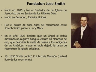 Fundador: Jose Smith
• Nacio en 1805 y fue el fundador de La Iglesia de
Jesucristo de los Santos de los Últimos Días.
• Nacio en Bermont , Estados Unidos.
• Fue el quinto de once hijos del matrimonio entre
Joseph Smith padre y Lucy Mack
• En el año 1827 declaró que un ángel le había
mostrado un registro antiguo, escrito en planchas de
oro, que describía la visita de Jesús a los indígenas
de las Américas, y que le había dejado la tarea de
reconstruir la iglesia cristiana.
• En 1830 Smith publicó El Libro de Mormón ( actual
libro de los mormones)
 