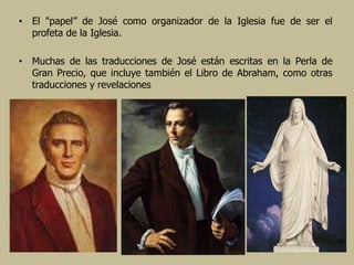 • El "papel” de José como organizador de la Iglesia fue de ser el
profeta de la Iglesia.
• Muchas de las traducciones de José están escritas en la Perla de
Gran Precio, que incluye también el Libro de Abraham, como otras
traducciones y revelaciones
 
