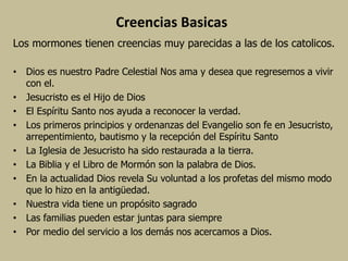 Creencias Basicas
Los mormones tienen creencias muy parecidas a las de los catolicos.
• Dios es nuestro Padre Celestial Nos ama y desea que regresemos a vivir
con el.
• Jesucristo es el Hijo de Dios
• El Espíritu Santo nos ayuda a reconocer la verdad.
• Los primeros principios y ordenanzas del Evangelio son fe en Jesucristo,
arrepentimiento, bautismo y la recepción del Espíritu Santo
• La Iglesia de Jesucristo ha sido restaurada a la tierra.
• La Biblia y el Libro de Mormón son la palabra de Dios.
• En la actualidad Dios revela Su voluntad a los profetas del mismo modo
que lo hizo en la antigüedad.
• Nuestra vida tiene un propósito sagrado
• Las familias pueden estar juntas para siempre
• Por medio del servicio a los demás nos acercamos a Dios.
 
