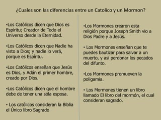 ¿Cuales son las diferencias entre un Catolico y un Mormon?
•Los Católicos dicen que Dios es
Espíritu; Creador de Todo el
Universo desde la Eternidad.
•Los Católicos dicen que Nadie ha
visto a Dios; y nadie lo verá,
porque es Espíritu.
•Los Católicos enseñan que Jesús
es Dios, y Adán el primer hombre,
creado por Dios.
•Los Católicos dicen que el hombre
debe de tener una sóla esposa.
• Los católicos consideran la Biblia
el Único libro Sagrado
•Los Mormones crearon esta
religión porque Joseph Smith vio a
Dios Padre y a Jesús.
• Los Mormones enseñan que te
puedes bautizar para salvar a un
muerto, y así perdonar los pecados
del difunto.
•Los Mormones promueven la
poligamia.
• Los Mormones tienen un libro
llamado El libro del mormón, el cual
consideran sagrado.
 