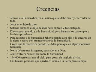 Creencias
• Jehova es el unico dios, en el unico que se debe creer y el creador de
todo.
• Jesus es el hijo de dios
• Satanas tambien es hijo de dios pero el peco y fue castigado
• Dios creo al mundo y a la humanidad pero Satanas los corrompio y
los hizo pecadores.
• Para rescatar a la humanidad Jehova mando a su hijo y lo encarno en
la tierra y salvo con su muerte a toda la humanidad.
• Creen que la muerte es pecado de Adan pero que en algun momento
terminara
• No se deben usar imagenes, para adorar a Dios.
• Jesus volvera para reinar sobre la humanidad
• 144,000 personas iran al cielo para gozar de la gloria divina.
• Las buenas personas que quedan viviran en la tierra para siempre.
 