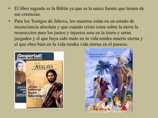 • El libro sagrado es la Biblia ya que es la unica fuente que tienen de
sus creencias.
• Para los Testigos de Jehova, los muertos estan en un estado de
inconciencia absoluta y que cuando cristo reine sobre la tierra la
resureccion para los justos y injustos sera en la tierra y seran
juzgados y el que haya sido malo en la vida tendra muerte eterna y
el que obro bien en la vida tendra vida eterna en el paraiso.
 