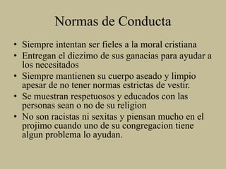 Normas de Conducta
• Siempre intentan ser fieles a la moral cristiana
• Entregan el diezimo de sus ganacias para ayudar a
los necesitados
• Siempre mantienen su cuerpo aseado y limpio
apesar de no tener normas estrictas de vestir.
• Se muestran respetuosos y educados con las
personas sean o no de su religion
• No son racistas ni sexitas y piensan mucho en el
projimo cuando uno de su congregacion tiene
algun problema lo ayudan.
 