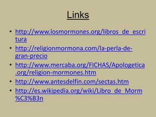 Links
• http://www.losmormones.org/libros_de_escri
tura
• http://religionmormona.com/la-perla-de-
gran-precio
• http://www.mercaba.org/FICHAS/Apologetica
.org/religion-mormones.htm
• http://www.antesdelfin.com/sectas.htm
• http://es.wikipedia.org/wiki/Libro_de_Morm
%C3%B3n
 