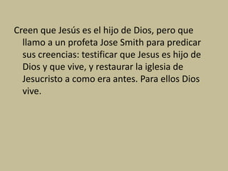 Creen que Jesús es el hijo de Dios, pero que
llamo a un profeta Jose Smith para predicar
sus creencias: testificar que Jesus es hijo de
Dios y que vive, y restaurar la iglesia de
Jesucristo a como era antes. Para ellos Dios
vive.
 