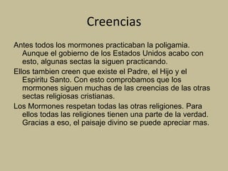 Creencias
Antes todos los mormones practicaban la poligamia.
Aunque el gobierno de los Estados Unidos acabo con
esto, algunas sectas la siguen practicando.
Ellos tambien creen que existe el Padre, el Hijo y el
Espiritu Santo. Con esto comprobamos que los
mormones siguen muchas de las creencias de las otras
sectas religiosas cristianas.
Los Mormones respetan todas las otras religiones. Para
ellos todas las religiones tienen una parte de la verdad.
Gracias a eso, el paisaje divino se puede apreciar mas.
 