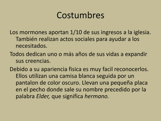 Costumbres
Los mormones aportan 1/10 de sus ingresos a la iglesia.
También realizan actos sociales para ayudar a los
necesitados.
Todos dedican uno o más años de sus vidas a expandir
sus creencias.
Debido a su apariencia fisica es muy facil reconocerlos.
Ellos utilizan una camisa blanca seguida por un
pantalon de color oscuro. Llevan una pequeña placa
en el pecho donde sale su nombre precedido por la
palabra Elder, que significa hermano.
 