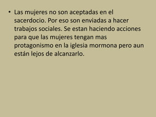• Las mujeres no son aceptadas en el
sacerdocio. Por eso son enviadas a hacer
trabajos sociales. Se estan haciendo acciones
para que las mujeres tengan mas
protagonismo en la iglesia mormona pero aun
están lejos de alcanzarlo.
 