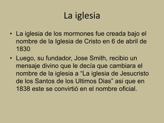 La iglesia
• La iglesia de los mormones fue creada bajo el
nombre de la Iglesia de Cristo en 6 de abril de
1830
• Luego, su fundador, Jose Smith, recibio un
mensaje divino que le decía que cambiara el
nombre de la iglesia a “La iglesia de Jesucristo
de los Santos de los Ultimos Dias” asi que en
1838 este se convirtió en el nombre oficial.
 