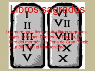 Libros sagrados
Los mormones tiene cuatro libros sagrados,
estos se llaman Doctrinas y Pactos, El
libro del mormón, La Perla de Gran Precio
y La Biblia en el Mormonismo
 