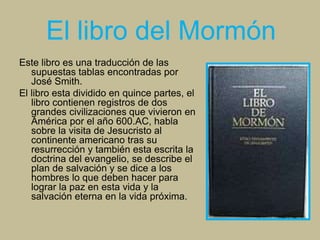 El libro del Mormón
Este libro es una traducción de las
supuestas tablas encontradas por
José Smith.
El libro esta dividido en quince partes, el
libro contienen registros de dos
grandes civilizaciones que vivieron en
América por el año 600.AC, habla
sobre la visita de Jesucristo al
continente americano tras su
resurrección y también esta escrita la
doctrina del evangelio, se describe el
plan de salvación y se dice a los
hombres lo que deben hacer para
lograr la paz en esta vida y la
salvación eterna en la vida próxima.
 