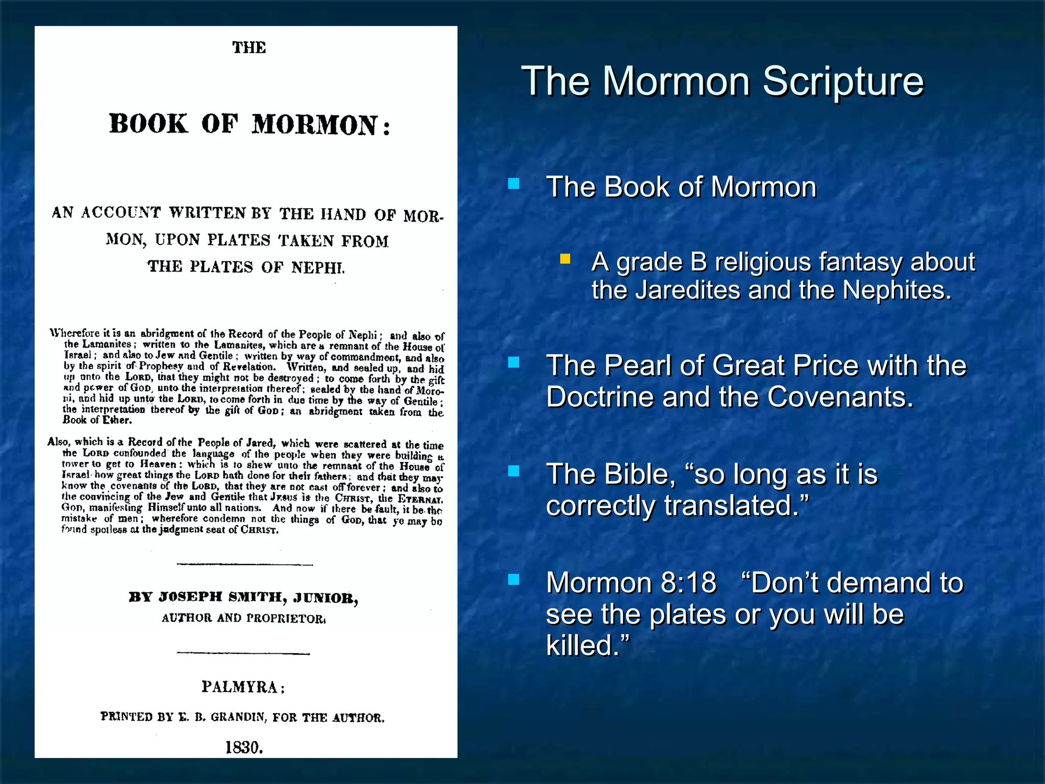 The Mormon ScriptureThe Mormon Scripture
 The Book of MormonThe Book of Mormon
 A grade B religious fantasy aboutA grade B religious fantasy about
the Jaredites and the Nephites.the Jaredites and the Nephites.
 The Pearl of Great Price with theThe Pearl of Great Price with the
Doctrine and the Covenants.Doctrine and the Covenants.
 The Bible, “so long as it isThe Bible, “so long as it is
correctly translated.”correctly translated.”
 Mormon 8:18 “Don’t demand toMormon 8:18 “Don’t demand to
see the plates or you will besee the plates or you will be
killed.”killed.”
 