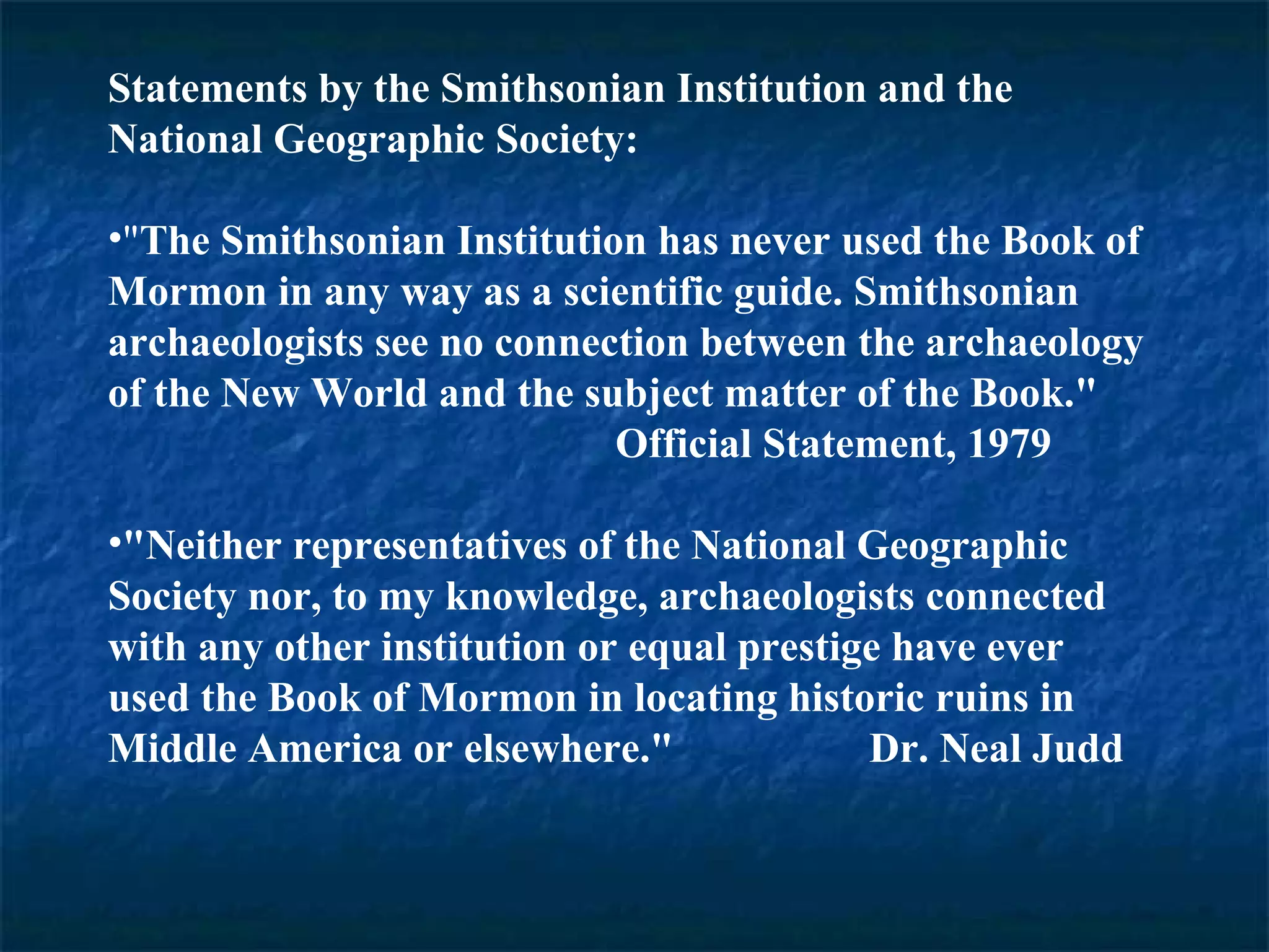 Statements by the Smithsonian Institution and the
National Geographic Society:
•"The Smithsonian Institution has never used the Book of
Mormon in any way as a scientific guide. Smithsonian
archaeologists see no connection between the archaeology
of the New World and the subject matter of the Book."
Official Statement, 1979
•"Neither representatives of the National Geographic
Society nor, to my knowledge, archaeologists connected
with any other institution or equal prestige have ever
used the Book of Mormon in locating historic ruins in
Middle America or elsewhere." Dr. Neal Judd
 