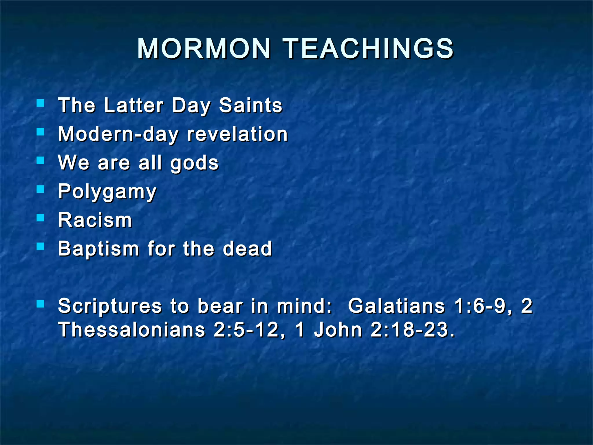 MORMON TEACHINGSMORMON TEACHINGS
 The Latter Day SaintsThe Latter Day Saints
 Modern-day revelationModern-day revelation
 We are all godsWe are all gods
 PolygamyPolygamy
 RacismRacism
 Baptism for the deadBaptism for the dead
 Scriptures to bear in mind: Galatians 1:6-9, 2Scriptures to bear in mind: Galatians 1:6-9, 2
Thessalonians 2:5-12, 1 John 2:18-23.Thessalonians 2:5-12, 1 John 2:18-23.
 