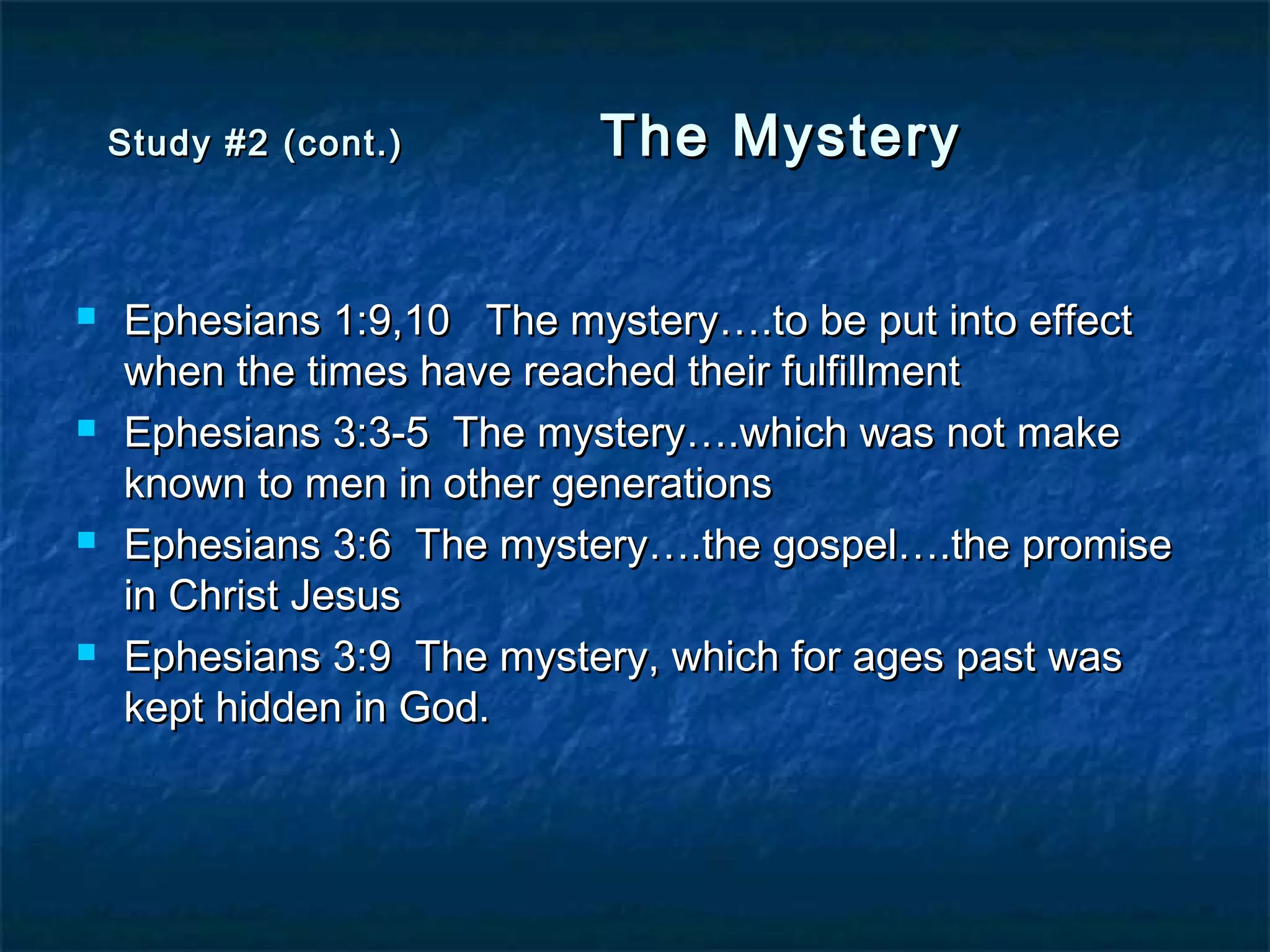 Study #2 (cont.)Study #2 (cont.) The MysteryThe Mystery
 Ephesians 1:9,10 The mystery….to be put into effectEphesians 1:9,10 The mystery….to be put into effect
when the times have reached their fulfillmentwhen the times have reached their fulfillment
 Ephesians 3:3-5 The mystery….which was not makeEphesians 3:3-5 The mystery….which was not make
known to men in other generationsknown to men in other generations
 Ephesians 3:6 The mystery….the gospel….the promiseEphesians 3:6 The mystery….the gospel….the promise
in Christ Jesusin Christ Jesus
 Ephesians 3:9 The mystery, which for ages past wasEphesians 3:9 The mystery, which for ages past was
kept hidden in God.kept hidden in God.
 
