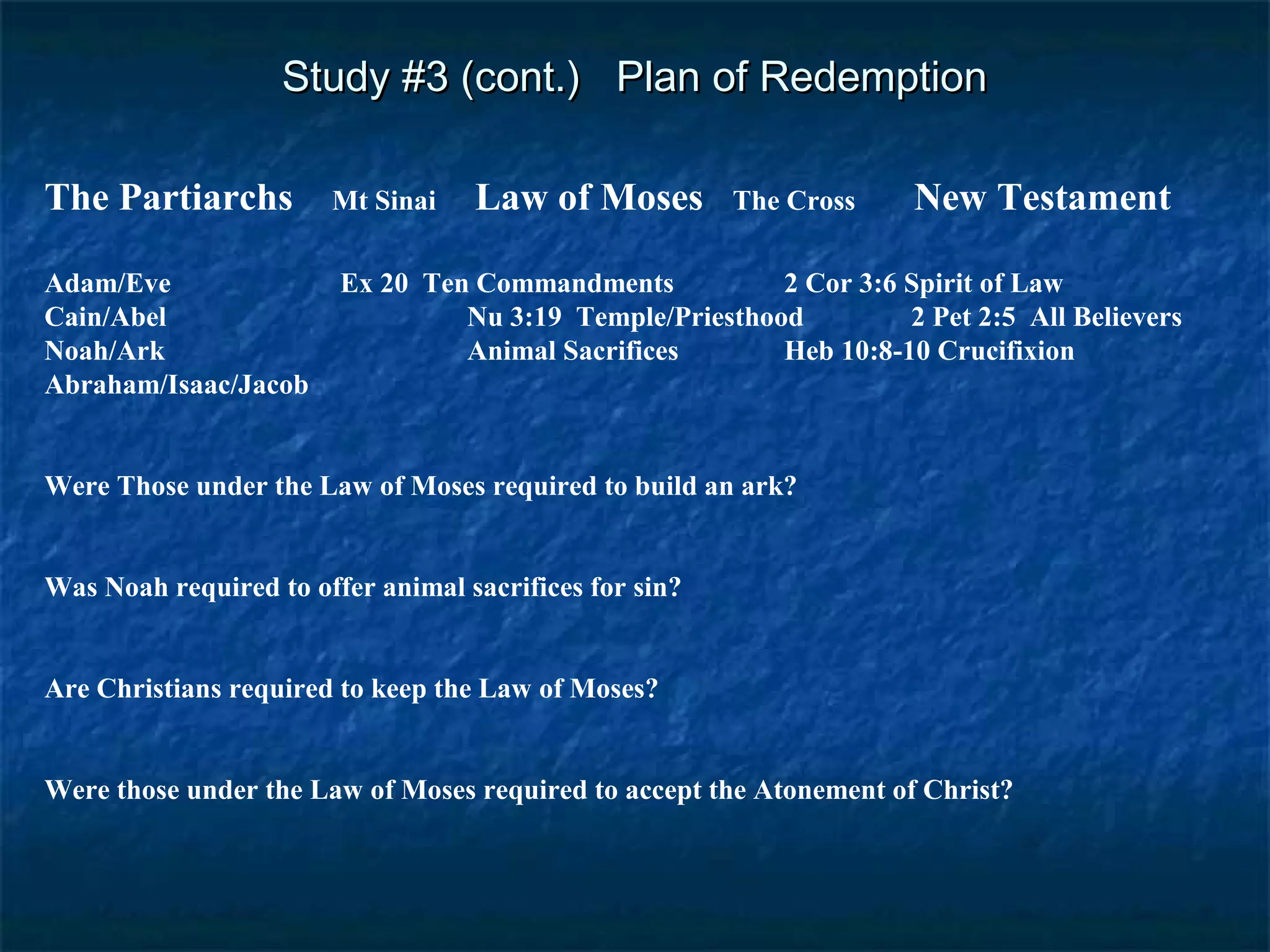 Study #3 (cont.) Plan of RedemptionStudy #3 (cont.) Plan of Redemption
The Partiarchs Mt Sinai Law of Moses The Cross New Testament
Adam/Eve Ex 20 Ten Commandments 2 Cor 3:6 Spirit of Law
Cain/Abel Nu 3:19 Temple/Priesthood 2 Pet 2:5 All Believers
Noah/Ark Animal Sacrifices Heb 10:8-10 Crucifixion
Abraham/Isaac/Jacob
Were Those under the Law of Moses required to build an ark?
Was Noah required to offer animal sacrifices for sin?
Are Christians required to keep the Law of Moses?
Were those under the Law of Moses required to accept the Atonement of Christ?
 