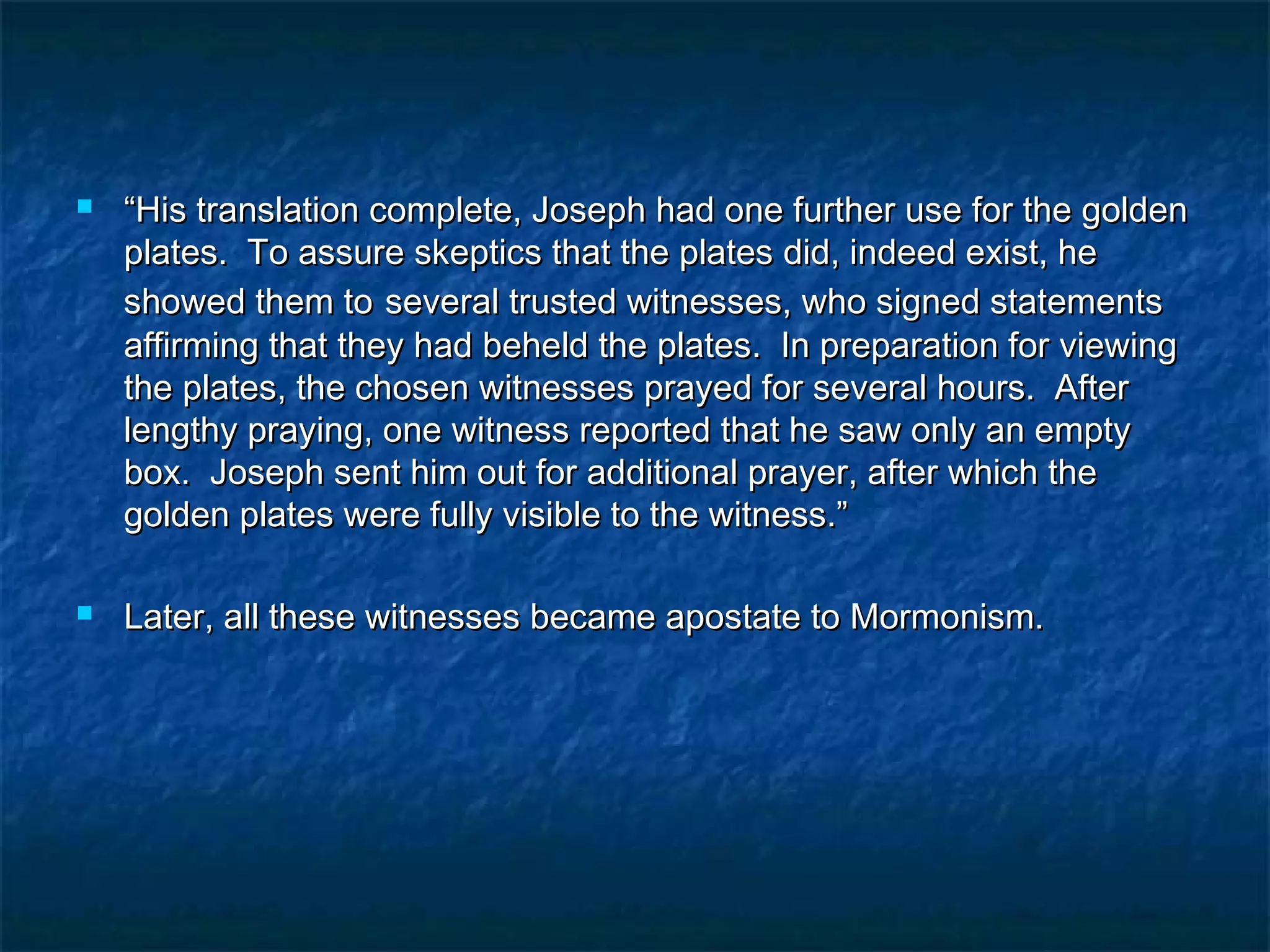  ““His translation complete, Joseph had one further use for the goldenHis translation complete, Joseph had one further use for the golden
plates. To assure skeptics that the plates did, indeed exist, heplates. To assure skeptics that the plates did, indeed exist, he
showed them toshowed them to several trusted witnesses, who signed statementsseveral trusted witnesses, who signed statements
affirming that they had beheld the plates. In preparation for viewingaffirming that they had beheld the plates. In preparation for viewing
the plates, the chosen witnesses prayed for several hours. Afterthe plates, the chosen witnesses prayed for several hours. After
lengthy praying, one witness reported that he saw only an emptylengthy praying, one witness reported that he saw only an empty
box. Joseph sent him out for additional prayer, after which thebox. Joseph sent him out for additional prayer, after which the
golden plates were fully visible to the witness.”golden plates were fully visible to the witness.”
 Later, all these witnesses became apostate to Mormonism.Later, all these witnesses became apostate to Mormonism.
 