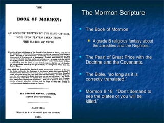 The Mormon ScriptureThe Mormon Scripture
 The Book of MormonThe Book of Mormon
 A grade B religious fantasy aboutA grade B religious fantasy about
the Jaredites and the Nephites.the Jaredites and the Nephites.
 The Pearl of Great Price with theThe Pearl of Great Price with the
Doctrine and the Covenants.Doctrine and the Covenants.
 The Bible, “so long as it isThe Bible, “so long as it is
correctly translated.”correctly translated.”
 Mormon 8:18 “Don’t demand toMormon 8:18 “Don’t demand to
see the plates or you will besee the plates or you will be
killed.”killed.”
 