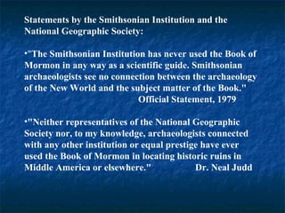Statements by the Smithsonian Institution and the
National Geographic Society:
•"The Smithsonian Institution has never used the Book of
Mormon in any way as a scientific guide. Smithsonian
archaeologists see no connection between the archaeology
of the New World and the subject matter of the Book."
Official Statement, 1979
•"Neither representatives of the National Geographic
Society nor, to my knowledge, archaeologists connected
with any other institution or equal prestige have ever
used the Book of Mormon in locating historic ruins in
Middle America or elsewhere." Dr. Neal Judd
 