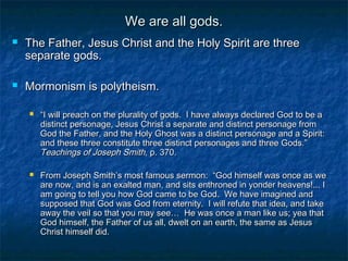 We are all gods.We are all gods.
 The Father, Jesus Christ and the Holy Spirit are threeThe Father, Jesus Christ and the Holy Spirit are three
separate gods.separate gods.
 Mormonism is polytheism.Mormonism is polytheism.
 ““I will preach on the plurality of gods. I have always declared God to be aI will preach on the plurality of gods. I have always declared God to be a
distinct personage, Jesus Christ a separate and distinct personage fromdistinct personage, Jesus Christ a separate and distinct personage from
God the Father, and the Holy Ghost was a distinct personage and a Spirit:God the Father, and the Holy Ghost was a distinct personage and a Spirit:
and these three constitute three distinct personages and three Gods.”and these three constitute three distinct personages and three Gods.”
Teachings of Joseph Smith,Teachings of Joseph Smith, p. 370p. 370..
 From Joseph Smith’s most famous sermon: “God himself was once as weFrom Joseph Smith’s most famous sermon: “God himself was once as we
are now, and is an exalted man, and sits enthroned in yonder heavens!... Iare now, and is an exalted man, and sits enthroned in yonder heavens!... I
am going to tell you how God came to be God. We have imagined andam going to tell you how God came to be God. We have imagined and
supposed that God was God from eternity. I will refute that idea, and takesupposed that God was God from eternity. I will refute that idea, and take
away the veil so that you may see… He was once a man like us; yea thataway the veil so that you may see… He was once a man like us; yea that
God himself, the Father of us all, dwelt on an earth, the same as JesusGod himself, the Father of us all, dwelt on an earth, the same as Jesus
Christ himself did.Christ himself did.
 
