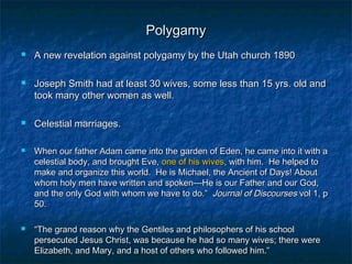 PolygamyPolygamy
 A new revelation against polygamy by the Utah church 1890A new revelation against polygamy by the Utah church 1890
 Joseph Smith had at least 30 wives, some less than 15 yrs. old andJoseph Smith had at least 30 wives, some less than 15 yrs. old and
took many other women as well.took many other women as well.
 Celestial marriages.Celestial marriages.
 When our father Adam came into the garden of Eden, he came into it with aWhen our father Adam came into the garden of Eden, he came into it with a
celestial body, and brought Eve,celestial body, and brought Eve, one of his wivesone of his wives, with him. He helped to, with him. He helped to
make and organize this world. He is Michael, the Ancient of Days! Aboutmake and organize this world. He is Michael, the Ancient of Days! About
whom holy men have written and spoken—He is our Father and our God,whom holy men have written and spoken—He is our Father and our God,
and the only God with whom we have to do.”and the only God with whom we have to do.” Journal of DiscoursesJournal of Discourses vol 1, pvol 1, p
50.50.
 ““The grand reason why the Gentiles and philosophers of his schoolThe grand reason why the Gentiles and philosophers of his school
persecuted Jesus Christ, was because he had so many wives; there werepersecuted Jesus Christ, was because he had so many wives; there were
Elizabeth, and Mary, and a host of others who followed him.”Elizabeth, and Mary, and a host of others who followed him.”
 