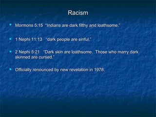 RacismRacism

Mormons 5:15 “Indians are dark filthy and loathsome.”Mormons 5:15 “Indians are dark filthy and loathsome.”
 1 Nephi 11:13 “dark people are sinful.”1 Nephi 11:13 “dark people are sinful.”
 2 Nephi 5:21 “Dark skin are loathsome. Those who marry dark2 Nephi 5:21 “Dark skin are loathsome. Those who marry dark
skinned are cursed.”skinned are cursed.”
 Officially renounced by new revelation in 1978.Officially renounced by new revelation in 1978.
 