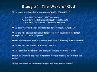Study #1 The Word of GodStudy #1 The Word of God
What books are identified as the words of God? 2 Nephi 29:13
“…words of the Jews” (Old Testament)
“…words of the list tribes of Israel” (Lost book?)
“…words of the Nephites” (Book of Mormon)
What does “they both shall be established in one” mean? 1 Nephi 13:41
What are “the plain and precious things” that were taken from the Bible?
(1 Nephi 13:28) Please be specific.
Do the Bible and the Book of Mormon have to be in harmony with each other?
What are “the two sticks?” in Ezekiel 37:15-22?
What version of the Bible do you accept as the inspired word of God?
Does God’s word in the Book of Mormon ever contradict God’s word in the
Bible?
Would there ever be any reason to reject the Bible as God’s word?
 
