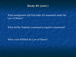 Study #3 (cont.)Study #3 (cont.)
What arrangement did God make for atonement under the
Law of Moses?
What did the Nephites command in regard to atonement?
What event fulfilled the Law of Moses?
 