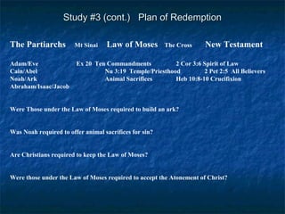 Study #3 (cont.) Plan of RedemptionStudy #3 (cont.) Plan of Redemption
The Partiarchs Mt Sinai Law of Moses The Cross New Testament
Adam/Eve Ex 20 Ten Commandments 2 Cor 3:6 Spirit of Law
Cain/Abel Nu 3:19 Temple/Priesthood 2 Pet 2:5 All Believers
Noah/Ark Animal Sacrifices Heb 10:8-10 Crucifixion
Abraham/Isaac/Jacob
Were Those under the Law of Moses required to build an ark?
Was Noah required to offer animal sacrifices for sin?
Are Christians required to keep the Law of Moses?
Were those under the Law of Moses required to accept the Atonement of Christ?
 