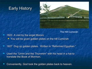 Early HistoryEarly History
 1823 A visit by the angel Moroni1823 A visit by the angel Moroni
 You will be given golden plates on the hill CumorahYou will be given golden plates on the hill Cumorah
 1827 Dug up golden plates. Written in “Reformed Egyptian.”1827 Dug up golden plates. Written in “Reformed Egyptian.”
 Used the “Urrim and the Thummim” with his head in a hat toUsed the “Urrim and the Thummim” with his head in a hat to
translate the Book of Mormon.translate the Book of Mormon.
 Conveniently, God took the golden plates back to heaven.Conveniently, God took the golden plates back to heaven.
The Hill Cumorah
 