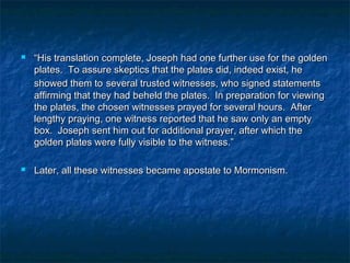  ““His translation complete, Joseph had one further use for the goldenHis translation complete, Joseph had one further use for the golden
plates. To assure skeptics that the plates did, indeed exist, heplates. To assure skeptics that the plates did, indeed exist, he
showed them toshowed them to several trusted witnesses, who signed statementsseveral trusted witnesses, who signed statements
affirming that they had beheld the plates. In preparation for viewingaffirming that they had beheld the plates. In preparation for viewing
the plates, the chosen witnesses prayed for several hours. Afterthe plates, the chosen witnesses prayed for several hours. After
lengthy praying, one witness reported that he saw only an emptylengthy praying, one witness reported that he saw only an empty
box. Joseph sent him out for additional prayer, after which thebox. Joseph sent him out for additional prayer, after which the
golden plates were fully visible to the witness.”golden plates were fully visible to the witness.”
 Later, all these witnesses became apostate to Mormonism.Later, all these witnesses became apostate to Mormonism.
 