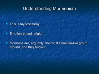 Understanding MormonismUnderstanding Mormonism
 This is my testimony…..This is my testimony…..
 Emotion-based religion.Emotion-based religion.
 Mormons are, arguably, the most Christian-like groupMormons are, arguably, the most Christian-like group
around, and they know it.around, and they know it.
 