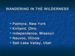 WANDERING IN THE WILDERNESSWANDERING IN THE WILDERNESS
 Palmyra, New YorkPalmyra, New York
 Kirtland, OhioKirtland, Ohio
 Independence, MissouriIndependence, Missouri
 Nauvoo, IllinoisNauvoo, Illinois
 Salt Lake Valley, UtahSalt Lake Valley, Utah
 