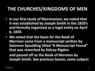 THE CHURCHES/KINGDOMS OF MEN
• In our first study of Mormonism, we noted that
it was established by Joseph Smith in the 1820’s
and formally organized as a legal entity on April
6, 1830.
• We noted that the basis for the Book of
Mormon came from a manuscript written by
Solomon Spaulding titled “A Manuscript Found”
that was reworked by Sidney Rigdon
and passed off as the Book of Mormon by
Joseph Smith. See previous lesson, same subject
1/11/2015 1
 