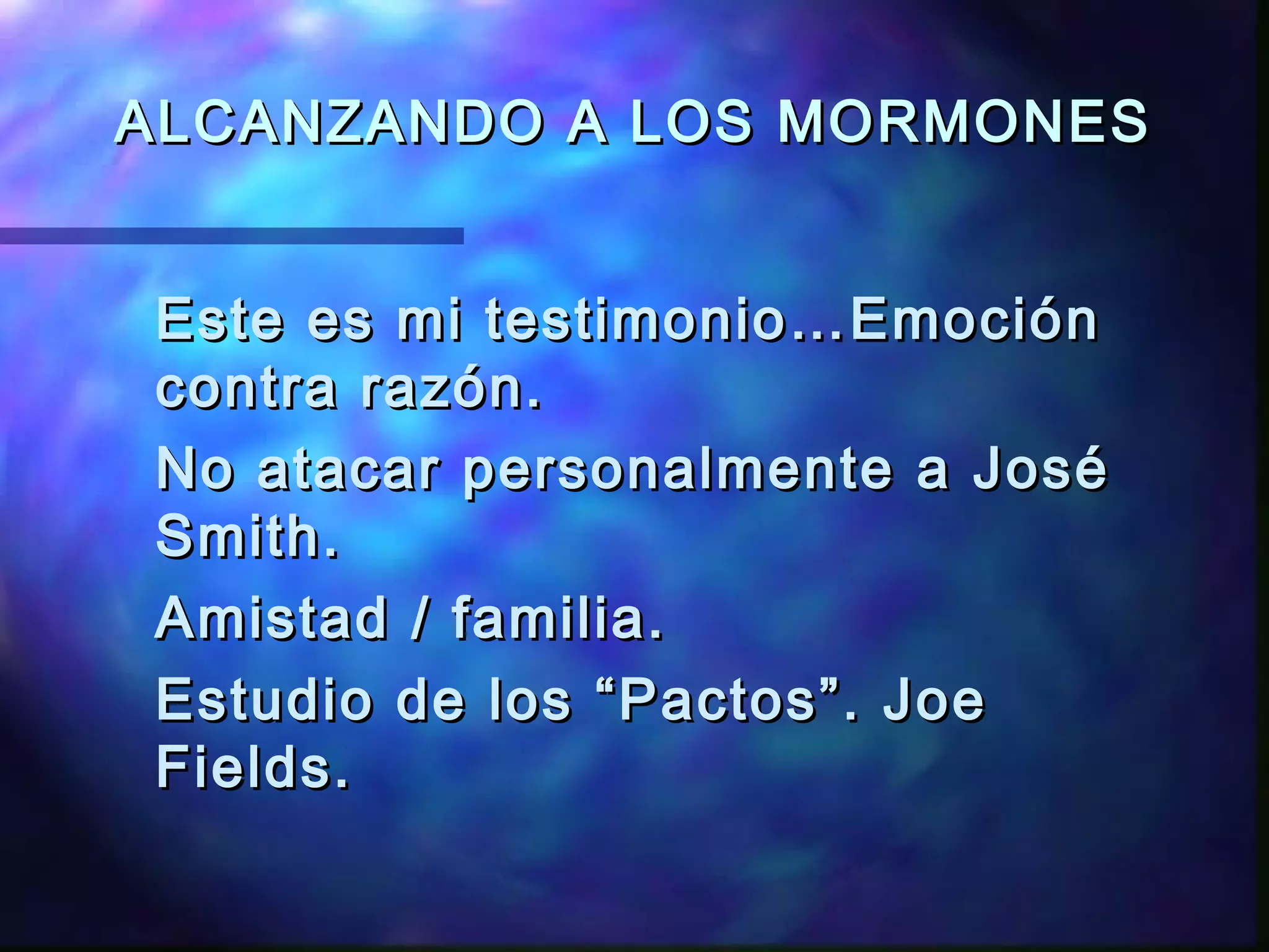 ALCANZANDO A LOS MORMONESALCANZANDO A LOS MORMONES
Este es mi testimonio…EmociónEste es mi testimonio…Emoción
contra razón.contra razón.
No atacar personalmente a JoséNo atacar personalmente a José
Smith.Smith.
Amistad / familia.Amistad / familia.
Estudio de los “Pactos”. JoeEstudio de los “Pactos”. Joe
Fields.Fields.
 