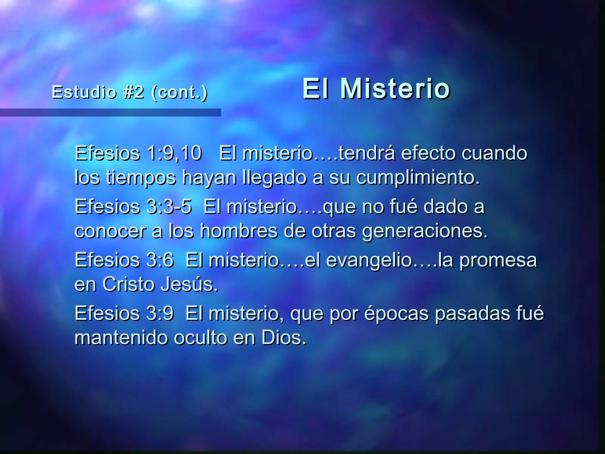 Estudio #2 (cont.)Estudio #2 (cont.) El MisterioEl Misterio
Efesios 1:9,10 El misterio….tendrá efecto cuandoEfesios 1:9,10 El misterio….tendrá efecto cuando
los tiempos hayan llegado a su cumplimiento.los tiempos hayan llegado a su cumplimiento.
Efesios 3:3-5 El misterio….que no fué dado aEfesios 3:3-5 El misterio….que no fué dado a
conocer a los hombres de otras generaciones.conocer a los hombres de otras generaciones.
Efesios 3:6 El misterio….el evangelio….la promesaEfesios 3:6 El misterio….el evangelio….la promesa
en Cristo Jesús.en Cristo Jesús.
Efesios 3:9 El misterio, que por épocas pasadas fuéEfesios 3:9 El misterio, que por épocas pasadas fué
mantenido oculto en Dios.mantenido oculto en Dios.
 