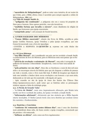 - “sacerdócio de Melquisedeque”, pode-se notar uma tentativa de ser maior do
que Cristo, pois a Bíblia afirma Jesus é sacerdote para sempre segundo a ordem de
Melquisedeque Hb 7.17.
1.3. Vida de Joseph Smith Jr.
- “poligamia tão condenada”, a poligamia não era e nunca foi propósito de
Deus para o homem, Deus apenas permitiu, mas não incentivou.
- “multidão furiosa que invadiu o cárcere”, eram dissidentes da religião de
Smith, que formaram uma igreja concorrente.
- “cumprindo pena.”, sob acusação de fraude bancária.
__________________________________
2. LIVROS SAGRADOS DOS MÓRMONS
- “Canon Bíblico encerrado”, relação dos livros da Bíblia, acredita-se pelas
igrejas Católica Romana, igreja Ortodoxa e pelas igrejas evangélicas, que esse
Canon foi encerrado com o livro de Apocalipse.
- CONTÉM A RESPOSTA DA QUESTÃO 2, expressa em cada títulos dos
subtópicos.
2.1. O Livro Mórmon
- “seu filho Moroni”, ele é considerado um anjo, por ter revelado a Joseph Smith
o conhecimento do livro de Mórmon, para os Mórmons seria uma pessoa que se fez
em anjo.
- “através de revelação e orientação de Moroni”, essa seita é carregada de
milhares de fantasias e obscuridades inexplicáveis, como se fosse uma salada de
frutas.
- “pela primeira vez em 1830”, Deus deu as Escrituras a mais de dois mil anos
atrás e se encarregou através da história para que ele chegasse a milhões de pessoas
em todo o mundo, como o livro mais lido hoje. É difícil de imaginar que depois de
todo esse trabalho o Senhor daria novas revelações a um homem a 140 anos atrás,
desfazendo-se de tudo que foi construído e divulgado até agora.
- Após consulta no site da igreja de Jesus dos Santos dos Últimos Dias
(http://igrejamormon.com/), pude notar que as histórias sobre os personagens
místicos seguem a linha da mitologia grega.
2.2. A Pérola de Grande Valor
- “o Livro de Moisés”, mais uma impressionante afirmação, pois Moisés teria
escrito um livro e ocultado dos judeus, da Igreja e revelado a Joseph Smith.
- “informações adicionais”, obviamente que isso atestaria que a Bíblia Sagrada
estaria incompleta. O Senhor jamais traria uma nova doutrina que anulasse outras
tão coerentes e fundamentadas.
2.3. Doutrina e Convênios
- “conforme foi restaurada nestes últimos dias”, essa é uma das doutrinas
mais prejudiciais dessa seita, ela busca anular a igreja evangélica, anunciando que
ela precisou e foi restaurada.
- “definem os ofícios”, seria como um livro regulamentar.
 
