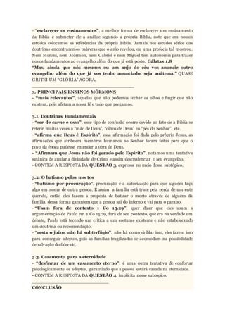 - “esclarecer os ensinamentos”, a melhor forma de esclarecer um ensinamento
da Bíblia é submeter ele a análise segundo a própria Bíblia, note que em nossos
estudos colocamos as referências da própria Bíblia. Jamais nos estudos sérios das
doutrinas encontraremos palavras que o anjo revelou, ou uma profecia tal mostrou.
Nem Moroni, nem Mórmon, nem Gabriel e nem Miguel tem autonomia para trazer
novos fundamentos ao evangelho além do que já está posto. Gálatas 1.8
“Mas, ainda que nós mesmos ou um anjo do céu vos anuncie outro
evangelho além do que já vos tenho anunciado, seja anátema.” QUASE
GRITEI UM “GLÓRIA” AGORA.
____________________________________
3. PRINCIPAIS ENSINOS MÓRMONS
- “mais relevantes”, aquelas que não podemos fechar os olhos e fingir que não
existem, pois afetam a nossa fé e tudo que pregamos.
3.1. Doutrinas Fundamentais
- “ser de carne e osso”, esse tipo de confusão ocorre devido ao fato de a Bíblia se
referir muitas vezes a “mão de Deus”, “olhos de Deus” os “pés do Senhor”, etc.
- “afirma que Deus é Espírito”, essa afirmação foi dada pelo próprio Jesus, as
afirmações que atribuem membros humanos ao Senhor foram feitas para que o
povo da época pudesse entender a obra de Deus.
- “Afirmam que Jesus não foi gerado pelo Espírito”, notamos uma tentativa
satânica de anular a divindade de Cristo e assim descredenciar o seu evangelho.
- CONTÉM A RESPOSTA DA QUESTÃO 3, expressa no meio desse subtópico.
3.2. O batismo pelos mortos
- “batismo por procuração”, procuração é a autorização para que alguém faça
algo em nome de outra pessoa. É assim: a família está triste pela perda de um ente
querido, então eles fazem a proposta de batizar o morto atravéz de alguém da
família, dessa forma garantem que a pessoa sai do inferno e vai para o paraíso.
- “Usam fora de contexto 1 Co 15.29”, quer dizer que eles usam a
argumentação de Paulo em 1 Co 15.29, fora de seu contexto, que era na verdade um
debate, Paulo está tecendo um crítica a um costume existente e não estabelecendo
um doutrina ou recomendação.
- “resta o juízo, não há subterfúgio”, não há como driblar isso, eles fazem isso
para conseguir adeptos, pois as famílias fragilizadas se acomodam na possibilidade
de salvação do falecido.
3.3. Casamento para a eternidade
- “desfrutar de um casamento eterno”, é uma outra tentativa de confortar
psicologicamente os adeptos, garantindo que a pessoa estará casada na eternidade.
- CONTÉM A RESPOSTA DA QUESTÃO 4, implícita nesse subtópico.
___________________________
CONCLUSÃO
 
