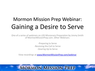 Mormon Mission Prep Webinar:
Gaining a Desire to Serve
One of a series of webinars on LDS Missionary Preparation by Jimmy Smith
              of MormonMissionPrep.com. Other Webinars:

                          -Preparing to Serve
                      -Receiving the Call to Serve
                         -Gearing Up to Serve

       View recordings at www.MormonMissionPrep.com/webinar
 