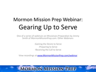 Mormon Mission Prep Webinar:
  Gearing Up to Serve
 One of a series of webinars on Missionary Preparation by Jimmy
      Smith of MormonMissionPrep.com. Other Webinars:

                  -Gaining the Desire to Serve
                       -Preparing to Serve
                   -Receiving the Call to Serve

  View recordings at www.MormonMissionPrep.com/webinar
 