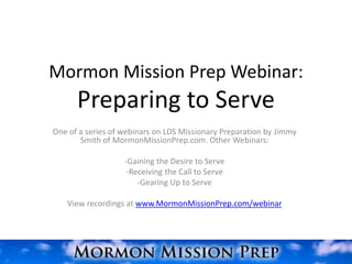 Mormon Mission Prep Webinar:
      Preparing to Serve
One of a series of webinars on LDS Missionary Preparation by Jimmy
       Smith of MormonMissionPrep.com. Other Webinars:

                   -Gaining the Desire to Serve
                    -Receiving the Call to Serve
                       -Gearing Up to Serve

   View recordings at www.MormonMissionPrep.com/webinar
 