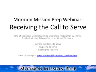 Mormon Mission Prep Webinar:
Receiving the Call to Serve
 One of a series of webinars on LDS Missionary Preparation by Jimmy
        Smith of MormonMissionPrep.com. Other Webinars:

                    -Gaining the Desire to Serve
                        -Preparing to Serve
                       -Gearing Up to Serve

    View recordings at www.MormonMissionPrep.com/webinar
 