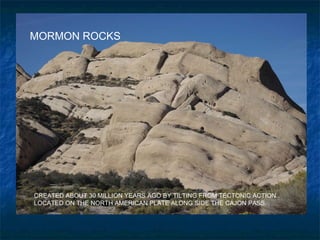 MORMON ROCKS CREATED ABOUT 30 MILLION YEARS AGO BY TILTING FROM TECTONIC ACTION.. LOCATED ON THE NORTH AMERICAN PLATE ALONG SIDE THE CAJON PASS. 