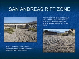 SAN ANDREAS RIFT ZONE A RIFT ALONG THE SAN ANDREAS FAULT SEPRATING THE PACIFIC PLATE TO THE WEST AND THE NORTH AMERICAN PLATE TO THE EAST THE SAN ANDREAS FAULT IS A  RIGHT LATERIALSTRIKE SLIP FAULT  RUNNING ABOUT 800 MILES 