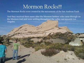 Mormon Rocks!!!The Mormon Rocks were created by the movements of the San Andreas Fault And they received their name after the Mormon Settlers' who came through onthe Mormon trail and were settling throughout the valley out towards Los Angeles. 