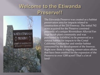 Welcome to the Etiwanda Preserve!!The Etiwanda Preserve was created as a habitat preservation area for impacts related to construction of the 210 Freeway. The initial 762 acres acquired for the Preserve consisted primarily of a unique Riversidean Alluvial Fan Sage Scrub plant community and was purchased by SANBAG to be preserved as a natural habitat for impacts to the Costal California Gnatcatcher and similar habitat consumed by the development of the freeway. Right now there is ongoing conservation efforts that have been enabled for the expansion of the Preserve to over 1200 acres!! That’s a lot of land!