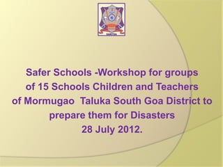 Safer Schools -Workshop for groups
of 15 Schools Children and Teachers
of Mormugao Taluka South Goa District to
prepare them for Disasters
28 July 2012.

 