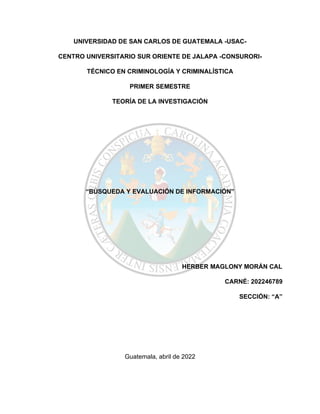 UNIVERSIDAD DE SAN CARLOS DE GUATEMALA -USAC-
CENTRO UNIVERSITARIO SUR ORIENTE DE JALAPA -CONSURORI-
TÉCNICO EN CRIMINOLOGÍA Y CRIMINALÍSTICA
PRIMER SEMESTRE
TEORÍA DE LA INVESTIGACIÓN
“BÚSQUEDA Y EVALUACIÓN DE INFORMACIÓN”
HERBER MAGLONY MORÁN CAL
CARNÉ: 202246789
SECCIÓN: “A”
Guatemala, abril de 2022
 