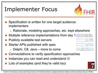 © 2012 HL7 ® International. Licensed under Creative Commons. HL7 & Health Level Seven are registered trademarks of Health Level Seven International. Reg. U.S. TM Office.
Implementer Focus
 Specification is written for one target audience:
implementers
 Rationale, modeling approaches, etc. kept elsewhere
 Multiple reference implementations from day 1
 Publicly available test servers
 Starter APIs published with spec
 Delphi, C#, Java – more to come
 Connectathons to verify specification approaches
 Instances you can read and understand 
 Lots of examples (and they’re valid too)
using HL7.Fhir.Instance.Model;
using HL7.Fhir.Instance.Parsers;
using HL7.Fhir.Instance.Support;
XmlReader xr = XmlReader.Create(
new StreamRead
IFhirReader r = new XmlFhirReader
// JsonTextReader jr = new JsonTe
// new StreamRead
// IFhirReader r = new JsonFhirRe
ErrorList errors = new ErrorList(
LabReport rep = (LabReport)Resour
Assert.IsTrue(errors.Count() == 0
 